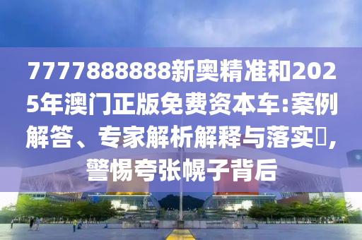 7777888888新奧精準和2025年澳門正版免費資本車:案例解答、專家解析解釋與落實?,警惕夸張幌子背后